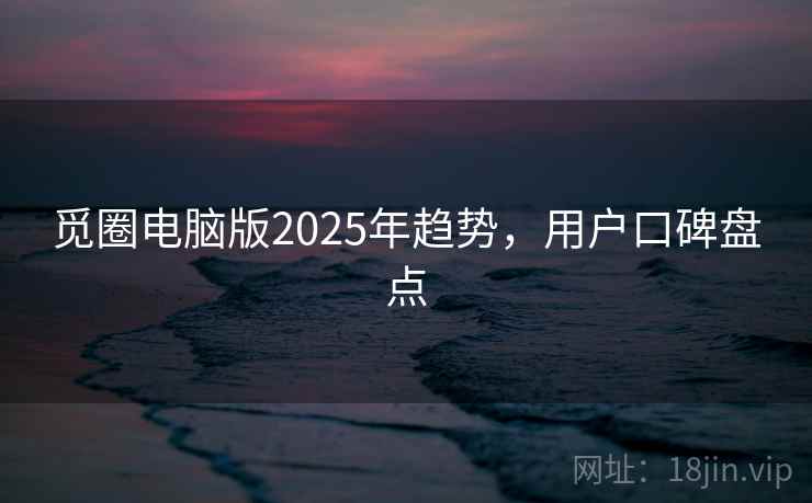 觅圈电脑版2025年趋势，用户口碑盘点