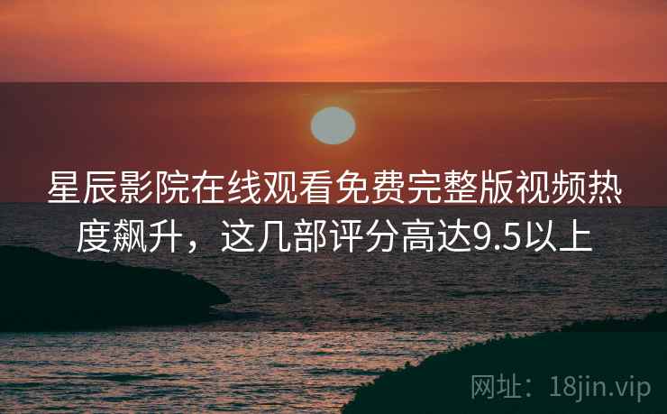 星辰影院在线观看免费完整版视频热度飙升，这几部评分高达9.5以上