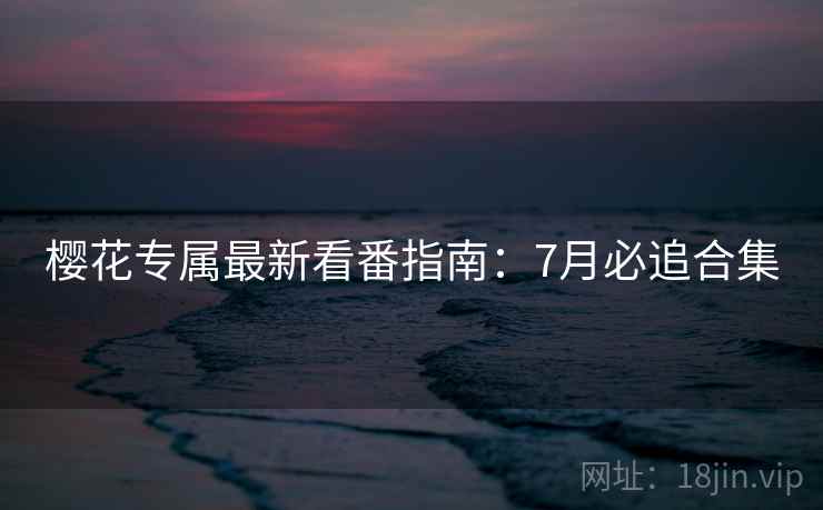 樱花专属最新看番指南：7月必追合集